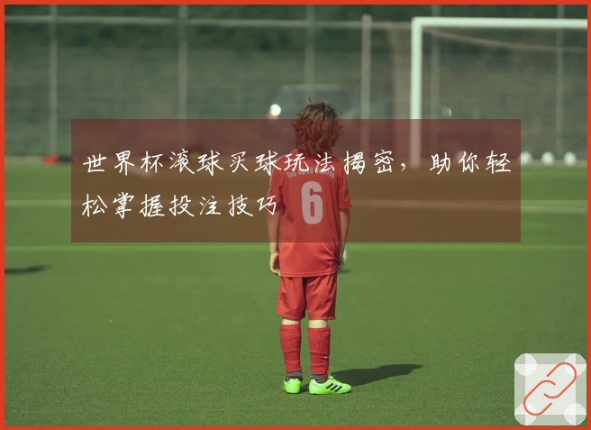 世界杯滚球买球玩法揭密，助你轻松掌握投注技巧